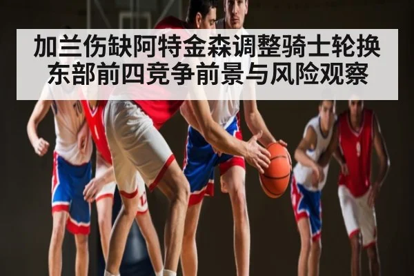 加兰伤缺阿特金森调整骑士轮换东部前四竞争前景与风险观察